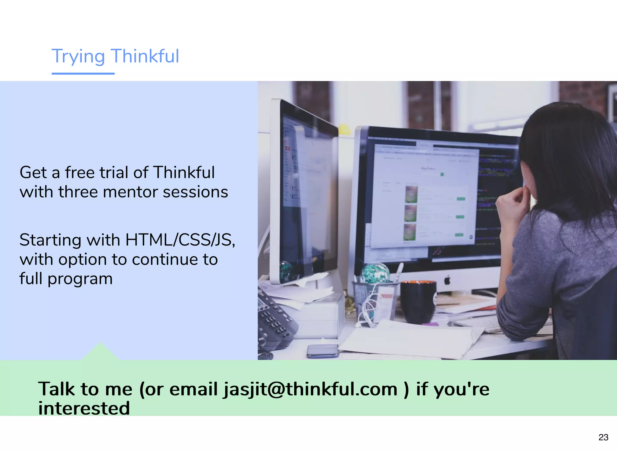 Trying Thinkful
Talk to me (or email jasjit@thinkful.com ) if you'reTalk to me (or email jasjit@thinkful.com ) if you're
interestedinterested
Get a free trial of Thinkful
with three mentor sessions
Starting with HTML/CSS/JS,
with option to continue to
full program
23
 