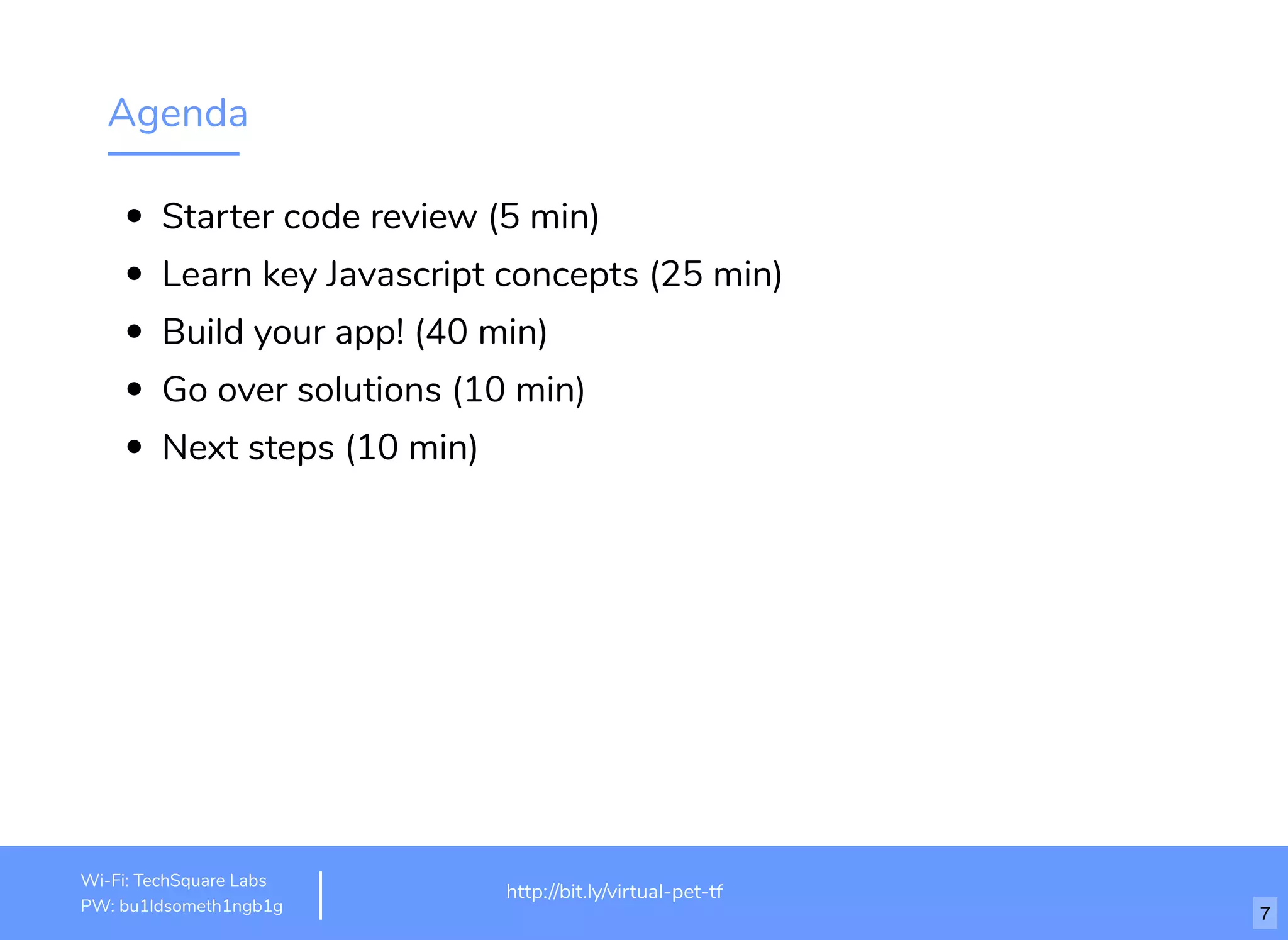 Agenda
Starter code review (5 min)
Learn key Javascript concepts (25 min)
Build your app! (40 min)
Go over solutions (10 min)
Next steps (10 min)
http://www.loremipsum.com/examplehttp://bit.ly/virtual-pet-tf
Wi-Fi: TechSquare Labs
PW: bu1ldsometh1ngb1g 7
 