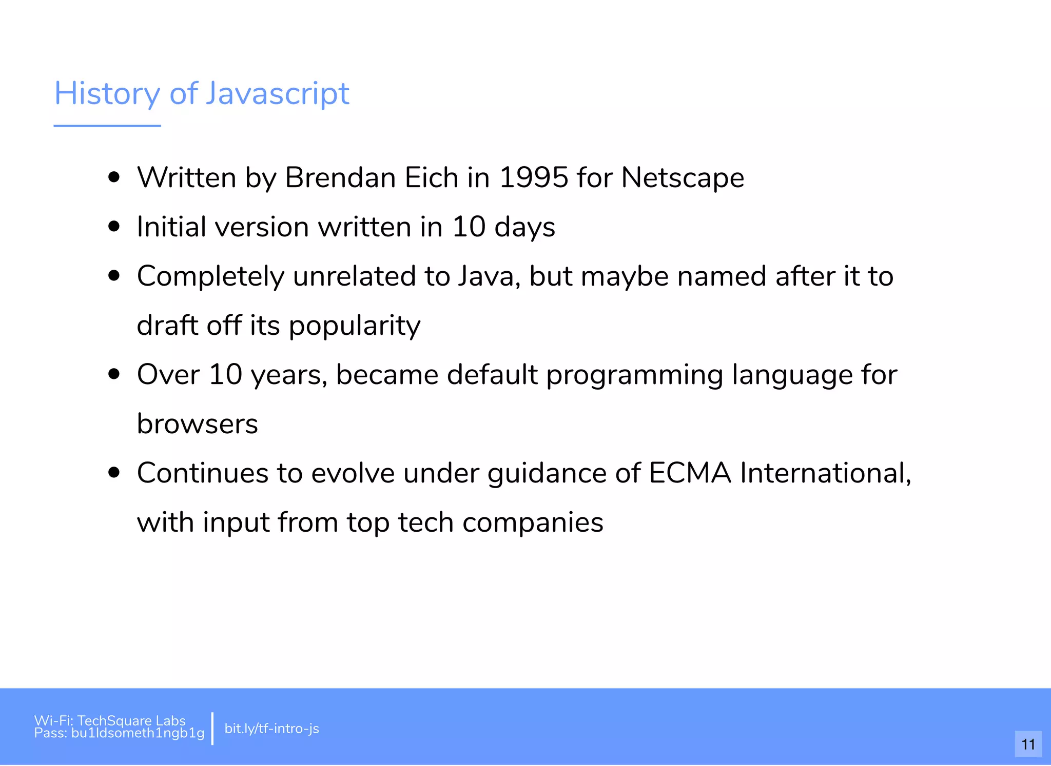 History of Javascript
Written by Brendan Eich in 1995 for Netscape
Initial version written in 10 days
Completely unrelated to Java, but maybe named after it to
draft off its popularity
Over 10 years, became default programming language for
browsers
Continues to evolve under guidance of ECMA International,
with input from top tech companies
Wi-Fi: TechSquare Labs
Pass: bu1ldsometh1ngb1g bit.ly/tf-intro-js
11
 