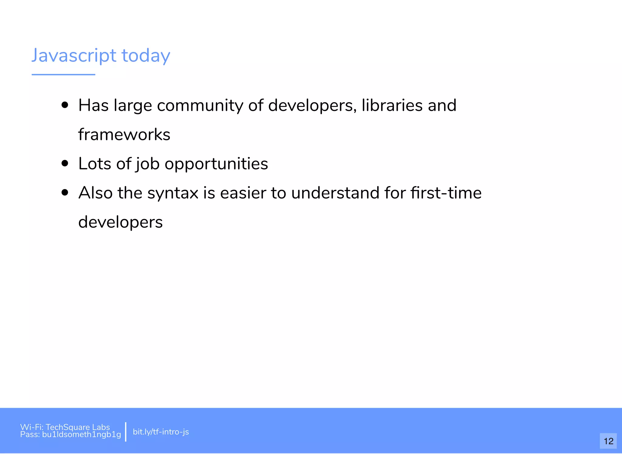 Javascript today
Has large community of developers, libraries and
frameworks
Lots of job opportunities
Also the syntax is easier to understand for ﬁrst-time
developers
Wi-Fi: TechSquare Labs
Pass: bu1ldsometh1ngb1g bit.ly/tf-intro-js
12
 