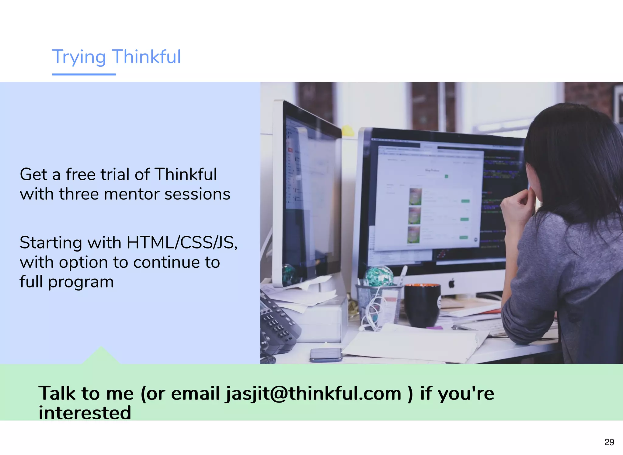 Trying Thinkful
Talk to me (or email jasjit@thinkful.com ) if you'reTalk to me (or email jasjit@thinkful.com ) if you're
interestedinterested
Get a free trial of Thinkful
with three mentor sessions
Starting with HTML/CSS/JS,
with option to continue to
full program
29
 