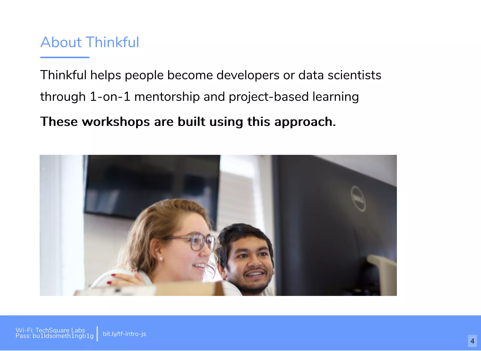About Thinkful
Thinkful helps people become developers or data scientists
through 1-on-1 mentorship and project-based learning
These workshops are built using this approach.These workshops are built using this approach.
Wi-Fi: TechSquare Labs
Pass: bu1ldsometh1ngb1g bit.ly/tf-intro-js
4
 