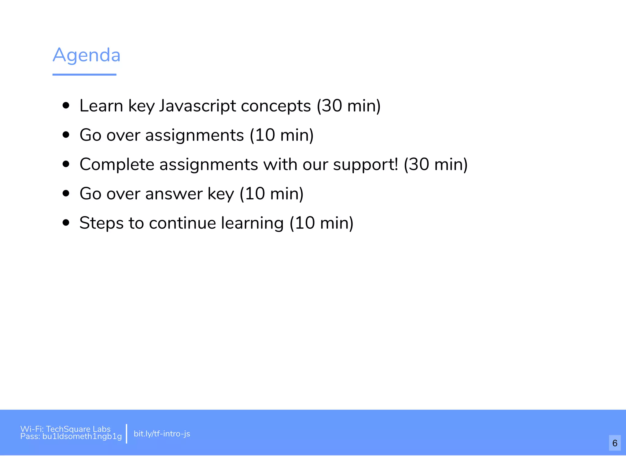 Agenda
Learn key Javascript concepts (30 min)
Go over assignments (10 min)
Complete assignments with our support! (30 min)
Go over answer key (10 min)
Steps to continue learning (10 min)
Wi-Fi: TechSquare Labs
Pass: bu1ldsometh1ngb1g bit.ly/tf-intro-js
6
 