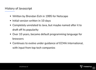 History of Javascript 
Written by Brendan Eich in 1995 for Netscape
Initial version written in 10 days
Completely unrelated to Java, but maybe named after it to
draft off its popularity
Over 10 years, became default programming language for
browsers
Continues to evolve under guidance of ECMA International,
with input from top tech companies 
bit.ly/introjs-sd
10
 
