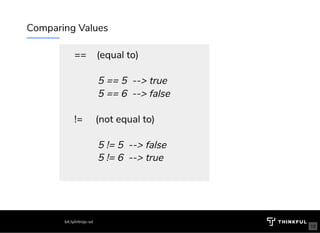 Comparing Values
==    (equal to)
 
         5 == 5  --> true
         5 == 6  --> false
 
!=     (not equal to)
 
         5 != 5  --> false
         5 != 6  --> true
 
bit.ly/introjs-sd
18
 