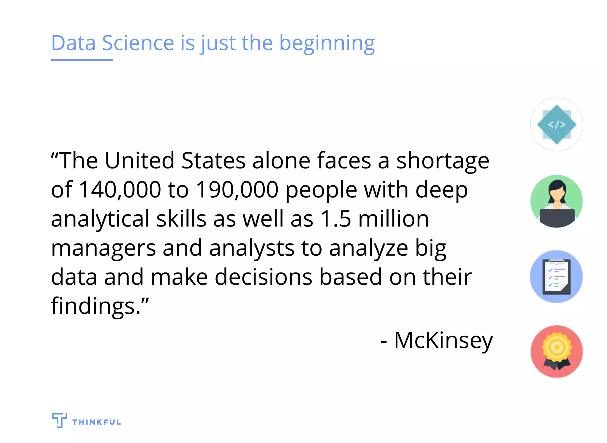 Data Science is just the beginning
“The United States alone faces a shortage
of 140,000 to 190,000 people with deep
analytical skills as well as 1.5 million
managers and analysts to analyze big
data and make decisions based on their
ﬁndings.”
- McKinsey
 