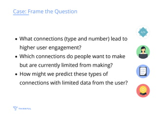 Case: Frame the Question
What connections (type and number) lead to
higher user engagement?
Which connections do people want to make
but are currently limited from making?
How might we predict these types of
connections with limited data from the user?
 