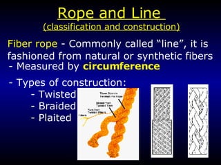 Rope and Line  (classification and construction) Fiber rope  - Commonly called “line”, it is fashioned from natural or synthetic fibers - Measured by  circumference - Types of construction: - Twisted - Braided - Plaited 