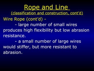 Rope and Line  (classification and construction, cont’d) Wire Rope (cont’d) -   - large number of small wires produces high flexibility but low abrasion resistance. - a small number of large wires would stiffer, but more resistant to abrasion.  