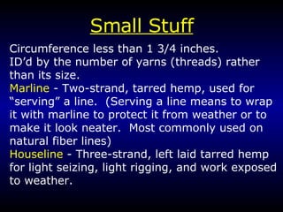 Small Stuff Circumference less than 1 3/4 inches.  ID’d by the number of yarns (threads) rather than its size. Marline  - Two-strand, tarred hemp, used for “serving” a line.  (Serving a line means to wrap it with marline to protect it from weather or to make it look neater.  Most commonly used on natural fiber lines) Houseline  - Three-strand, left laid tarred hemp for light seizing, light rigging, and work exposed to weather. 