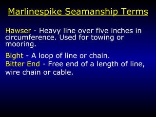 Marlin e spike Seamanship Terms Hawser  - Heavy line over five inches in  circumference. Used for towing or mooring. Bight  - A loop of line or chain. Bitter End  - Free end of a length of line, wire chain or cable. 