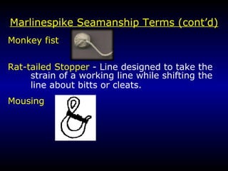 Marlin e spike Seamanship Terms (cont’d) Monkey fist  Rat-tailed Stopper  - Line designed to take the strain of a working line while shifting the  line about bitts or cleats. Mousing   