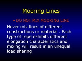Mooring Lines DO NOT MIX MOORING LINE Never mix lines of different constructions or material . Each type of rope exhibits different elongation characteristics and mixing will result in an unequal load sharing 
