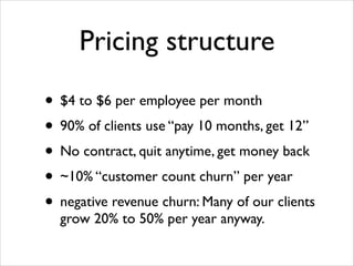 Pricing structure
• $4 to $6 per employee per month	

• 90% of clients use “pay 10 months, get 12” 	

• No contract, quit anytime, get money back	

• ~10% “customer count churn” per year	

• negative revenue churn: Many of our clients
grow 20% to 50% per year anyway.

 