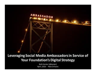Beth	
  Kanter (@kanter)
April,	
  2016	
  	
  -­‐ New	
  Orleans
Leveraging	
  Social	
  Media	
  Ambassadors	
  in	
  Service	
  of	
  
Your	
  Foundation’s	
  Digital	
  Strategy
 