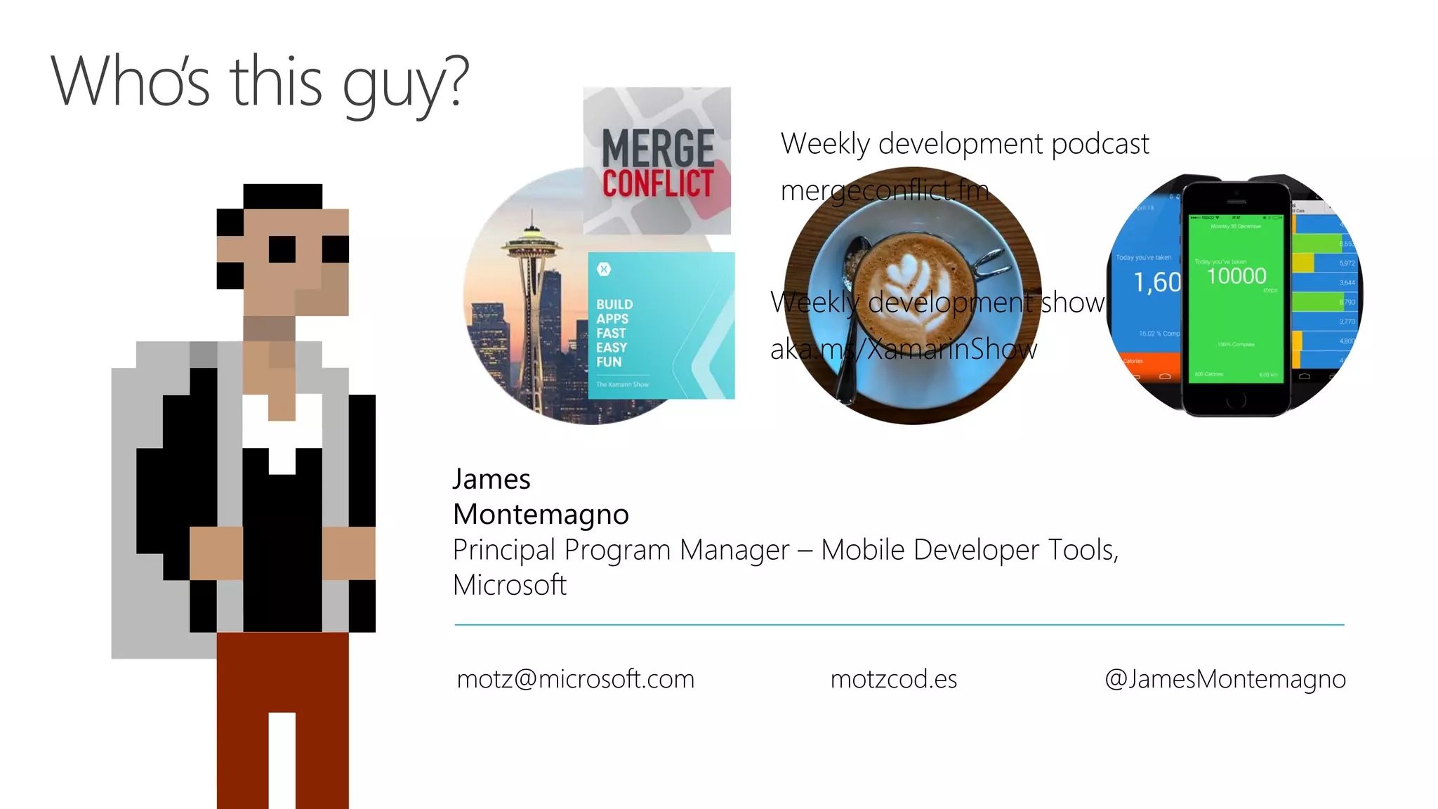 James Montemagno Principal Program Manager – Mobile Developer Tools, Microsoft motz@microsoft.com motzcod.es @JamesMontemagno Weekly development podcast mergeconflict.fm Weekly development show aka.ms/XamarinShow 