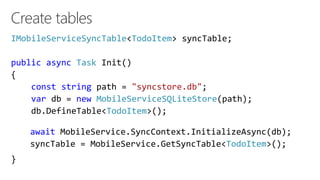 Create tables
IMobileServiceSyncTable<TodoItem> syncTable;
public async Task Init()
{
const string path = "syncstore.db";
var db = new MobileServiceSQLiteStore(path);
db.DefineTable<TodoItem>();
}
await MobileService.SyncContext.InitializeAsync(db);
syncTable = MobileService.GetSyncTable<TodoItem>();
 