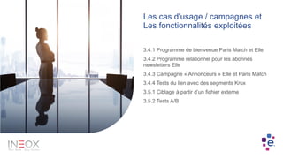 Les cas d'usage / campagnes et
Les fonctionnalités exploitées
3.4.1 Programme de bienvenue Paris Match et Elle
3.4.2 Programme relationnel pour les abonnés
newsletters Elle
3.4.3 Campagne « Annonceurs » Elle et Paris Match
3.4.4 Tests du lien avec des segments Krux
3.5.1 Ciblage à partir d’un fichier externe
3.5.2 Tests A/B
 