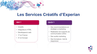 Les Services Créatifs d’Experian
• Créatifs
• Intégrateurs HTML
• Développeurs web
• 17 en France
• 31 en Europe
• Des recommandations en
stratégie e-marketing
• Réalisation de supports de
communication online
• Des audits marketing
• Des formations html &
responsive
QUI ? QUOI ?
 