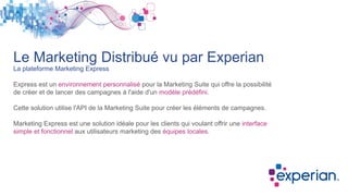 Le Marketing Distribué vu par Experian
La plateforme Marketing Express
Express est un environnement personnalisé pour la Marketing Suite qui offre la possibilité
de créer et de lancer des campagnes à l'aide d'un modèle prédéfini.
Cette solution utilise l'API de la Marketing Suite pour créer les éléments de campagnes.
Marketing Express est une solution idéale pour les clients qui voulant offrir une interface
simple et fonctionnel aux utilisateurs marketing des équipes locales.
 