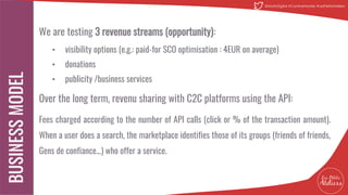 We are testing 3 revenue streams (opportunity):
• visibility options (e.g.: paid-for SCO optimisation : 4EUR on average)
• donations
• publicity /business services
Over the long term, revenu sharing with C2C platforms using the API:
Fees charged according to the number of API calls (click or % of the transaction amount).
When a user does a search, the marketplace identifies those of its groups (friends of friends,
Gens de confiance...) who offer a service.
16
@MatinDigital #CantineNantes #LesPetitsAteliiers
 