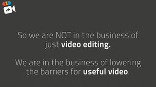 So we are NOT in the business of
just video editing.  
 
We are in the business of lowering
the barriers for useful video.
 