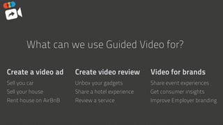 Create a video ad
Sell you car
Sell your house
Rent house on AirBnB
What can we use Guided Video for?
Create video review
Unbox your gadgets
Share a hotel experience
Review a service
Video for brands
Share event experiences
Get consumer insights
Improve Employer branding
 