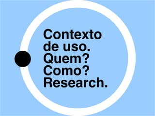 Contexto
de uso.
Quem?
Como?
Research.
 