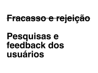 Fracasso e rejeição
Pesquisas e
feedback dos
usuários
 