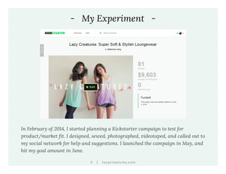 |3 lazycreatures.com
- My Experiment -
In February of 2014, I started planning a Kickstarter campaign to test for
product/market fit. I designed, sewed, photographed, videotaped, and called out to
my social network for help and suggestions. I launched the campaign in May, and
hit my goal amount in June.
 