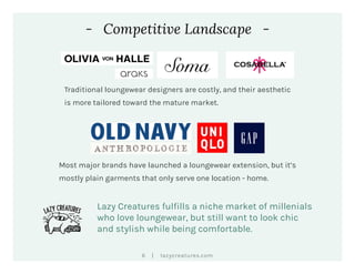 |6 lazycreatures.com
- Competitive Landscape -
Most major brands have launched a loungewear extension, but it’s
mostly plain garments that only serve one location - home.
Traditional loungewear designers are costly, and their aesthetic
is more tailored toward the mature market.
Lazy Creatures fulfills a niche market of millenials
who love loungewear, but still want to look chic
and stylish while being comfortable.
 