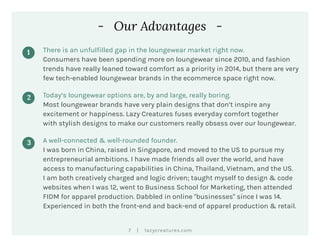 |7 lazycreatures.com
- Our Advantages -
1 There is an unfulfilled gap in the loungewear market right now.
Consumers have been spending more on loungewear since 2010, and fashion
trends have really leaned toward comfort as a priority in 2014, but there are very
few tech-enabled loungewear brands in the ecommerce space right now.
2 Today’s loungewear options are, by and large, really boring.
Most loungewear brands have very plain designs that don’t inspire any
excitement or happiness. Lazy Creatures fuses everyday comfort together
with stylish designs to make our customers really obsess over our loungewear.
3 A well-connected & well-rounded founder.
I was born in China, raised in Singapore, and moved to the US to pursue my
entrepreneurial ambitions. I have made friends all over the world, and have
access to manufacturing capabilities in China, Thailand, Vietnam, and the US.
I am both creatively charged and logic driven; taught myself to design & code
websites when I was 12, went to Business School for Marketing, then attended
FIDM for apparel production. Dabbled in online "businesses" since I was 14.
Experienced in both the front-end and back-end of apparel production & retail.
 