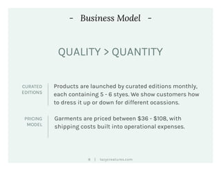 |8 lazycreatures.com
- Business Model -
Products are launched by curated editions monthly,
each containing 5 - 6 styes. We show customers how
to dress it up or down for different ocassions.
CURATED
EDITIONS
Garments are priced between $36 - $108, with
shipping costs built into operational expenses.
PRICING
MODEL
QUALITY > QUANTITY
 