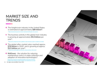 11
MARKET SIZE AND
TRENDS
All rights reserved @Rail Vision 2022
The freight train industry in the United States
is estimated at approximately $80 billion*.
*https://railroads.dot.gov/rail-network-development/freight-rail-overview
The global after-market sales reached approx.
$78 billion in 2020 and is growing at approx.
$3.5 billion per year*.
* https://www.gminsights.com/industry-analysis/railway-aftermarket
McKinsey - the solution for reducing
maintenance costs is in data collection and
adoption of innovative technologies*.
*https://www.mckinsey.com/industries/public-and-social-sector/our-
insights/using-analytics-to-get-european-rail-maintenance-on-track
*https://www.railjournal.com/in_depth/sci-study-forecasts-upturn-in-global-rail-market
The business activity in the global train industry
is growing at approximately $5.6 billion per
year*.
All rights reserved @Rail Vision 2022
11
 