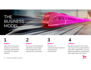 THE
BUSINESS
MODEL
Sale of the Company’s
systems and services,
including maintenance,
warranty and system
updates.
Provision of
complementary solutions
for preventive
maintenance.
Focusing on international
operators of passenger
train, freight lines and
operational locomotives.
All rights reserved @Rail Vision 2022
13
Big data solutions will create
recurring revenue opportunities,
with other applications such as
target advertising sustainability
data applications and more.
1 2 3 4
 