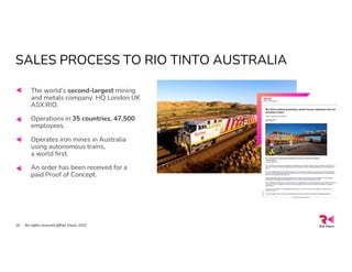 SALES PROCESS TO RIO TINTO AUSTRALIA
All rights reserved @Rail Vision 2022
16
The world’s second-largest mining
and metals company. HQ London UK
ASX:RIO.
Operations in 35 countries, 47,500
employees.
Operates iron mines in Australia
using autonomous trains,
a world first.
An order has been received for a
paid Proof of Concept.
 