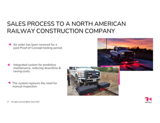 SALES PROCESS TO A NORTH AMERICAN
RAILWAY CONSTRUCTION COMPANY
All rights reserved @Rail Vision 2022
17
An order has been received for a
paid Proof of Concept testing period.
Integrated system for predictive
maintenance, reducing downtime &
saving costs.
The system replaces the need for
manual inspection.
 