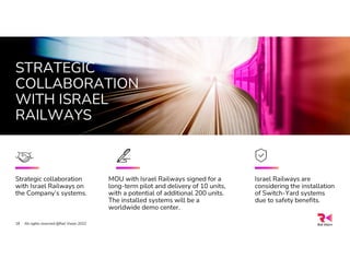 STRATEGIC
COLLABORATION
WITH ISRAEL
RAILWAYS
All rights reserved @Rail Vision 2022
18
MOU with Israel Railways signed for a
long-term pilot and delivery of 10 units,
with a potential of additional 200 units.
The installed systems will be a
worldwide demo center.
Strategic collaboration
with Israel Railways on
the Company’s systems.
Israel Railways are
considering the installation
of Switch-Yard systems
due to safety benefits.
 