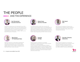 THE PEOPLE
AND THE EXPERIENCE
Shahar Hania
CEO & Co-Founder
Co-founder and CEO of Rail Vision, served as VP
Research and Development prior to his appointment. An
expert in advanced electro-optical systems. Shahar has
led complex development projects in companies such as
Elbit Systems and Bird Instruments. Shahar has a B.Sc. in
Physics and Electro-Optics Engineering and an M.Sc. in
Electro-Optics Engineering from Ben-Gurion University.
Zachi Bar-Yehoshua
COO & CIO
Over 20 years of experience in hi-tech and
infrastructure companies such as MALAM-TEAM
and Zoko Enterprises. Zachi has extensive
experience in project management, service
management, operations and computing. Zachi
has a BA and MBA in business administration.
Amit Klir
VP R&D
Amit has extensive experience in managing
multidisciplinary teams and has been product manager
and leader of a variety of projects.
He has set up and led the development of medical
products, products combining video-processing, signals
and advanced algorithms in a variety of leading hi-tech
companies such as Continues Biometrics, Radvision and
Comverse. Amit holds a B.Sc. in Electrical and Computer
Engineering, specializing in DSP from the Ben-Gurion
University in Beer Sheva.
Ofer Grisaro
VP Marketing & Sales
Extensive experience in international marketing and
sales with a proven track record in business with
multinational corporations such as 3M, the defense
industry and the hi-tech industry in companies such
as Elbit Systems. Ofer has a BA in Management and
MBA from the Ben-Gurion University.
Sam Donnerstein
Executive Chairman
Has been an entrepreneur and industrialist for over four
decades. Over the past 18 years, Sam has started and led
manufacturing companies in Europe and Central America.
Currently Sam serves as owner and Executive Chairman of
the Rav Bariach Group, one of the world’s largest
manufacturers of security doors. addition, Sam is on the
Board Of Directors of Scoutcam.
Ofer Naveh
CFO
Over 15 years of experience in financial and
accounting roles in publicly-traded companies in
Israel and in the United States. Holds a B.A. in
Accounting and Business and an M.A. in Law
from Bar-Ilan University.
All rights reserved @Rail Vision 2022
21
 