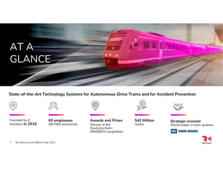 AT A
GLANCE
Founded by 4
founders in 2016
Awards and Prizes
Winner of the
Deutsche Bahn
MINDBOX competition
60 employees
(46 R&D personnel)
All rights reserved @Rail Vision 2022
3
State-of-the-Art Technology Systems for Autonomous-Drive Trains and for Accident Prevention
Strategic investor
World leader in train systems
$42 Million
raised
 