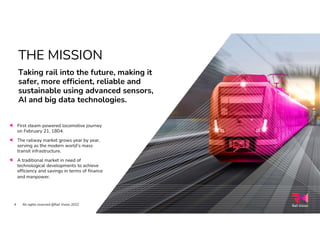 THE MISSION
Taking rail into the future, making it
safer, more efficient, reliable and
sustainable using advanced sensors,
AI and big data technologies.
First steam-powered locomotive journey
on February 21, 1804.
The railway market grows year by year,
serving as the modern world’s mass
transit infrastructure.
A traditional market in need of
technological developments to achieve
efficiency and savings in terms of finance
and manpower.
All rights reserved @Rail Vision 2022
4
 