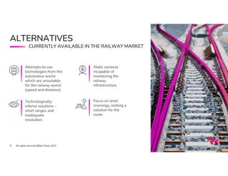 Static cameras
incapable of
monitoring the
railway
infrastructure.
ALTERNATIVES
All rights reserved @Rail Vision 2022
8
Attempts to use
technologies from the
automotive world
which are unsuitable
for the railway world
(speed and distance).
Technologically
inferior solutions -
short ranges and
inadequate
resolution.
Focus on level
crossings, lacking a
solution for the
route.
CURRENTLY AVAILABLE IN THE RAILWAY MARKET
 