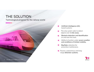 9
THE SOLUTION
Technological progress for the railway world
Passive, autonomous and long-
range detection systems.
All rights reserved @Rail Vision 2022
Artificial intelligence (AI)-
based systems.
Obstacle detection and identification
on and near the track.
Ability to function under severe weather
and conditions of limited visibility.
Big Data collection for
preventive maintenance.
The only system able to detect
objects over 1 mile away.
 