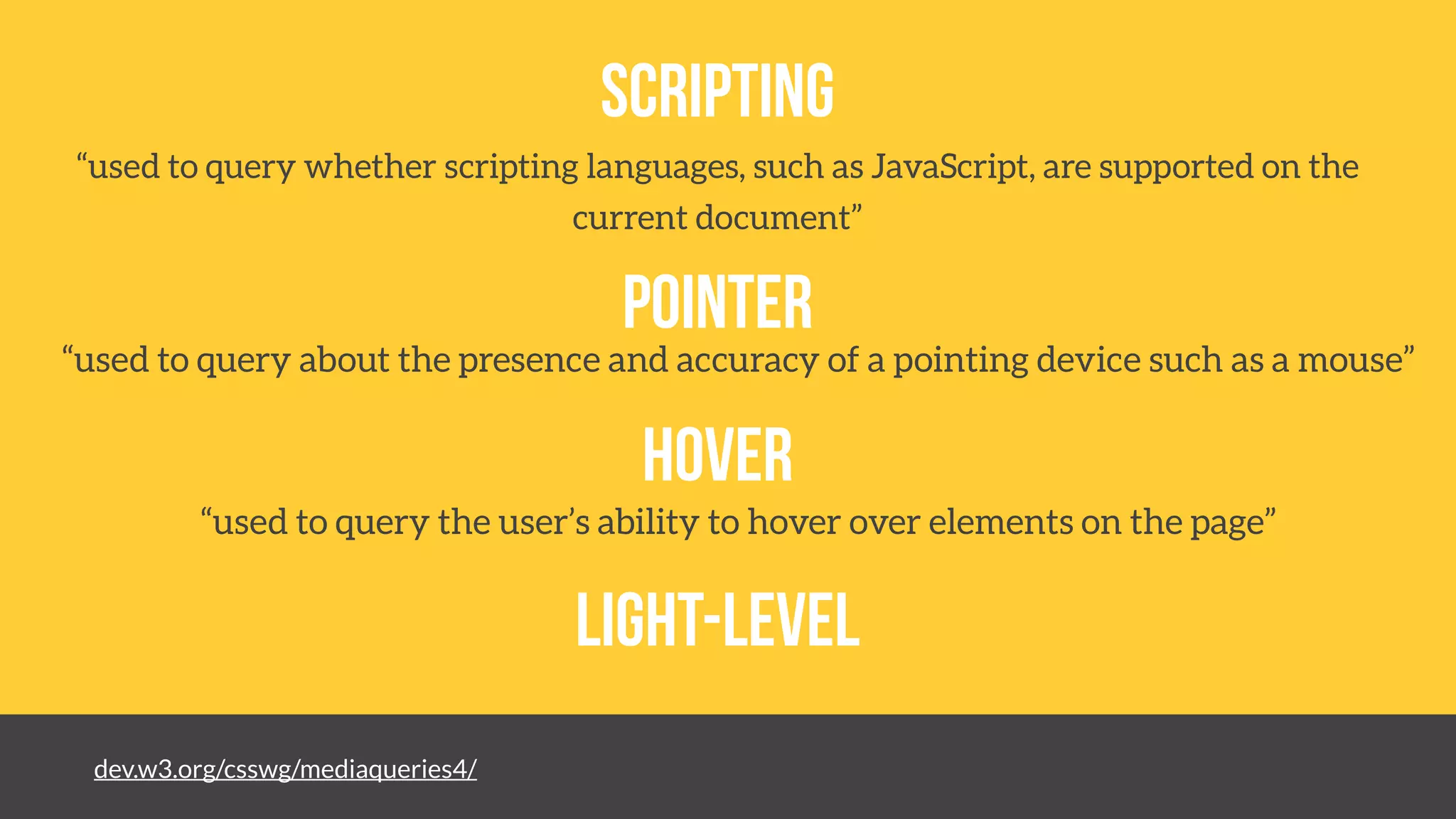 dev.w3.org/csswg/mediaqueries4/
Scripting
pointer
hover
light-level
“used to query whether scripting languages, such as JavaScript, are supported on the
current document”
“used to query about the presence and accuracy of a pointing device such as a mouse”
“used to query the user’s ability to hover over elements on the page”
 
