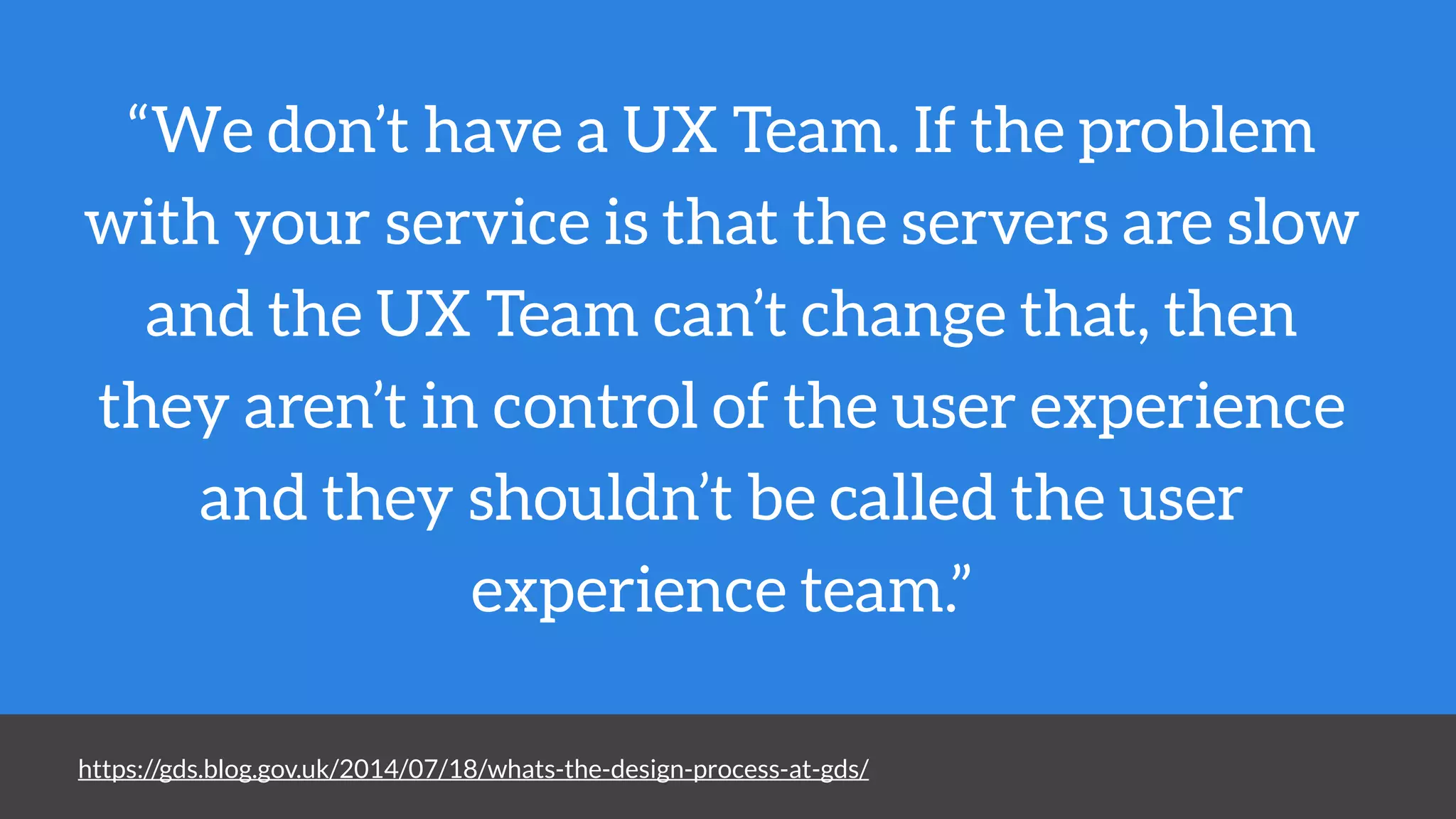 “We don’t have a UX Team. If the problem
with your service is that the servers are slow
and the UX Team can’t change that, then
they aren’t in control of the user experience
and they shouldn’t be called the user
experience team.”
https://gds.blog.gov.uk/2014/07/18/whats-the-design-process-at-gds/
 