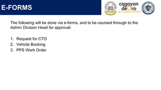 E-FORMS
The following will be done via e-forms, and to be coursed through to the
Admin Division Head for approval:
1. Request for CTO
2. Vehicle Booking
3. PPS Work Order