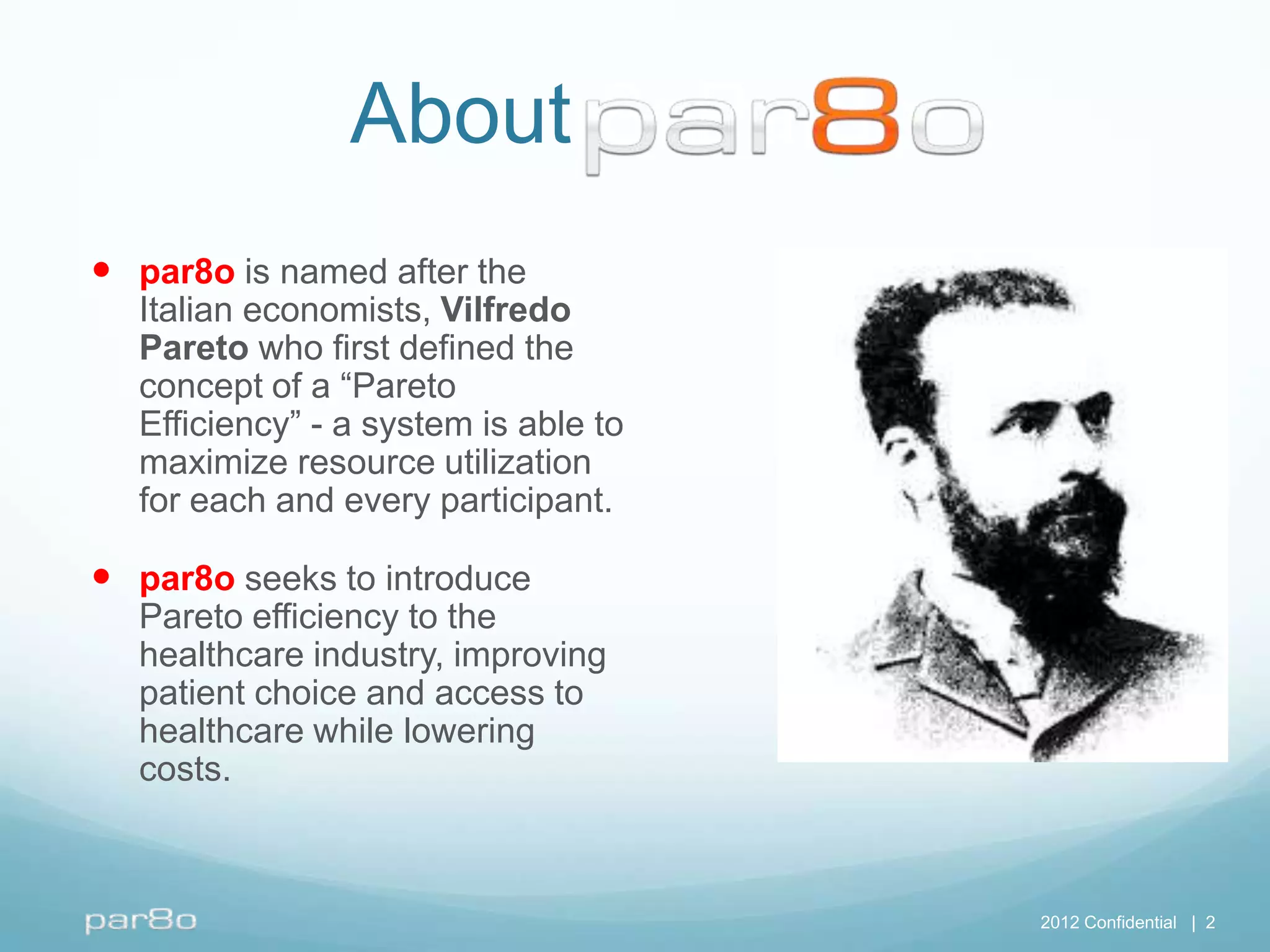 Aboutr8oPar8o
 par8o is named after the
  Italian economists, Vilfredo
  Pareto who first defined the
  concept of a “Pareto
  Efficiency” - a system is able to
  maximize resource utilization
  for each and every participant.

 par8o seeks to introduce
  Pareto efficiency to the
  healthcare industry, improving
  patient choice and access to
  healthcare while lowering
  costs.



                                      2012 Confidential | 2
 