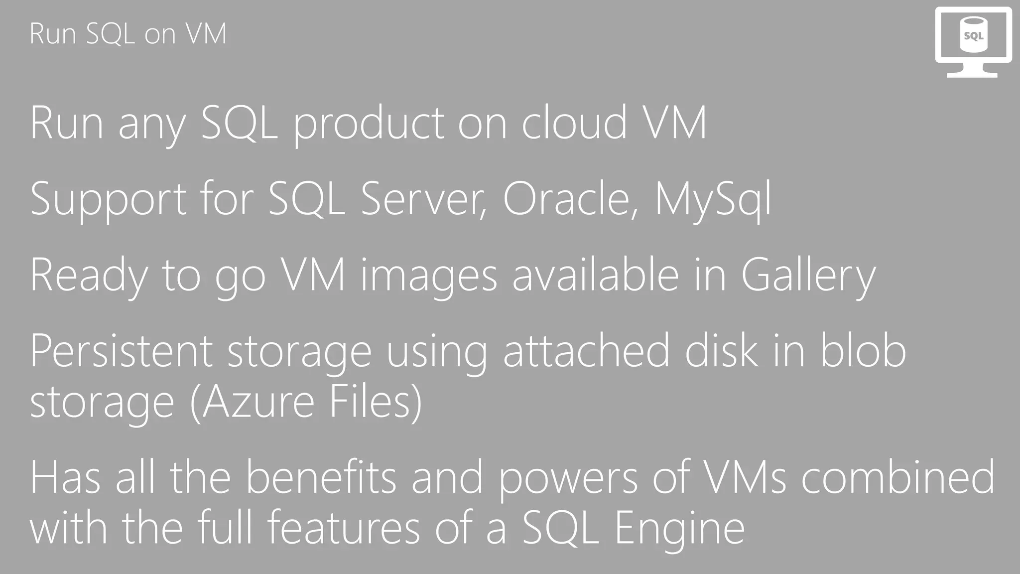 Run SQL on VM
Run any SQL product on cloud VM
Support for SQL Server, Oracle, MySql
Ready to go VM images available in Gallery
Persistent storage using attached disk in blob
storage (Azure Files)
Has all the benefits and powers of VMs combined
with the full features of a SQL Engine
 