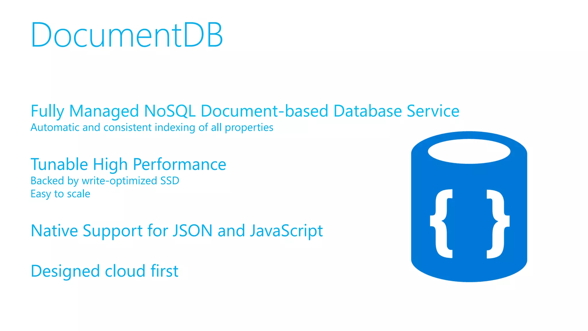 Fully Managed NoSQL Document-based Database Service
Automatic and consistent indexing of all properties
Tunable High Performance
Backed by write-optimized SSD
Easy to scale
Native Support for JSON and JavaScript
Designed cloud first
 