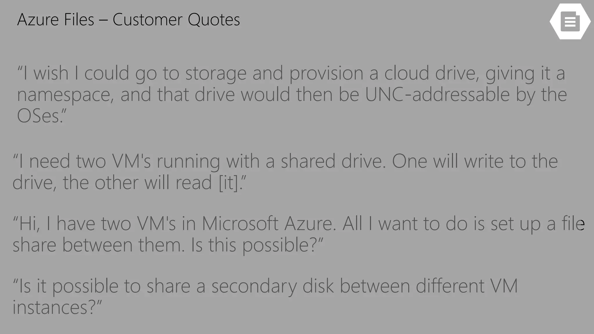 “I wish I could go to storage and provision a cloud drive, giving it a
namespace, and that drive would then be UNC-addressable by the
OSes.”
“I need two VM's running with a shared drive. One will write to the
drive, the other will read [it].”
“Hi, I have two VM's in Microsoft Azure. All I want to do is set up a file
share between them. Is this possible?”
“Is it possible to share a secondary disk between different VM
instances?”
Azure Files – Customer Quotes
 